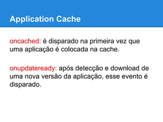Application Cache
oncached: é disparado na primeira vez que
uma aplicação é colocada na cache.
onupdateready: após detecção e download de
uma nova versão da aplicação, esse evento é
disparado.

 