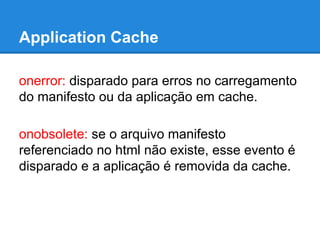 Application Cache
onerror: disparado para erros no carregamento
do manifesto ou da aplicação em cache.
onobsolete: se o arquivo manifesto
referenciado no html não existe, esse evento é
disparado e a aplicação é removida da cache.

 