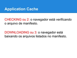 Application Cache
CHECKING ou 2: o navegador está verificando
o arquivo de manifesto.
DOWNLOADING ou 3: o navegador está
baixando os arquivos listados no manifesto.

 
