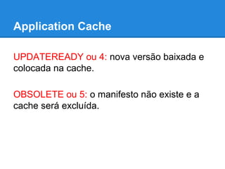 Application Cache
UPDATEREADY ou 4: nova versão baixada e
colocada na cache.
OBSOLETE ou 5: o manifesto não existe e a
cache será excluída.

 