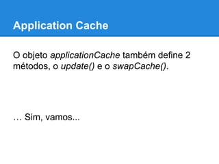 Application Cache
O objeto applicationCache também define 2
métodos, o update() e o swapCache().

… Sim, vamos...

 