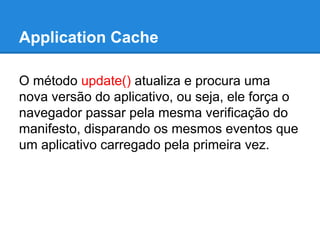Application Cache
O método update() atualiza e procura uma
nova versão do aplicativo, ou seja, ele força o
navegador passar pela mesma verificação do
manifesto, disparando os mesmos eventos que
um aplicativo carregado pela primeira vez.

 