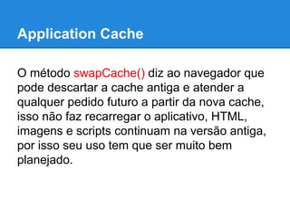 Application Cache
O método swapCache() diz ao navegador que
pode descartar a cache antiga e atender a
qualquer pedido futuro a partir da nova cache,
isso não faz recarregar o aplicativo, HTML,
imagens e scripts continuam na versão antiga,
por isso seu uso tem que ser muito bem
planejado.

 
