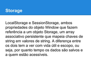 Storage
LocalStorage e SessionStorage, ambos
propriedades do objeto Window que fazem
referência a um objeto Storage, um array
associativo persistente que mapeia chaves de
string em valores de string. A diferença entre
os dois tem a ver com vida útil e escopo, ou
seja, por quanto tempo os dados são salvos e
a quem estão acessíveis.

 