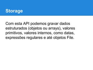 Storage
Com esta API podemos gravar dados
estruturados (objetos ou arrays), valores
primitivos, valores internos, como datas,
expressões regulares e até objetos File.

 