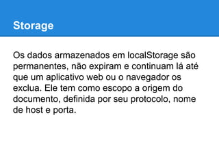 Storage
Os dados armazenados em localStorage são
permanentes, não expiram e continuam lá até
que um aplicativo web ou o navegador os
exclua. Ele tem como escopo a origem do
documento, definida por seu protocolo, nome
de host e porta.

 