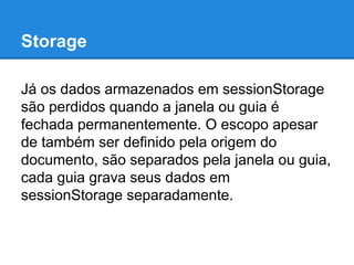 Storage
Já os dados armazenados em sessionStorage
são perdidos quando a janela ou guia é
fechada permanentemente. O escopo apesar
de também ser definido pela origem do
documento, são separados pela janela ou guia,
cada guia grava seus dados em
sessionStorage separadamente.

 
