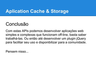 Aplication Cache & Storage
Conclusão
Com estas APIs podemos desenvolver aplicações web
simples e complexas que funcionam off-line, basta saber
trabalhá-las. Ou então até desenvolver um plugin jQuery
para facilitar seu uso e disponibilizar para a comunidade.
Pensem nisso...

 