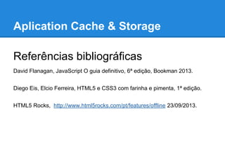 Aplication Cache & Storage
Referências bibliográficas
David Flanagan, JavaScript O guia definitivo, 6ª edição, Bookman 2013.
Diego Eis, Elcio Ferreira, HTML5 e CSS3 com farinha e pimenta, 1ª edição.
HTML5 Rocks, http://www.html5rocks.com/pt/features/offline 23/09/2013.

 