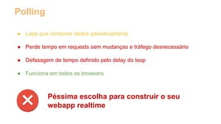 Polling 
● Loop que consome dados periodicamente 
● Perde tempo em requests sem mudanças e tráfego desnecessário 
● Defasagem de tempo definido pelo delay do loop 
● Funciona em todos os browsers 
Péssima escolha para construir o seu 
webapp realtime 
 