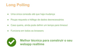 Long Polling 
● Uma única conexão até que haja mudança 
● Poupa requests e tráfego de dados desnecessários 
● Caso queira, ainda pode definir um tempo para timeout 
● Funciona em todos os browsers 
Melhor técnica para construir o seu 
webapp realtime 
 