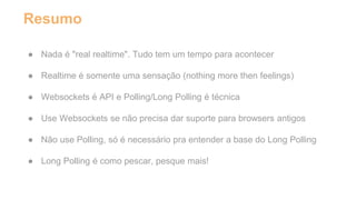 Resumo 
● Nada é "real realtime". Tudo tem um tempo para acontecer 
● Realtime é somente uma sensação (nothing more then feelings) 
● Websockets é API e Polling/Long Polling é técnica 
● Use Websockets se não precisa dar suporte para browsers antigos 
● Não use Polling, só é necessário pra entender a base do Long Polling 
● Long Polling é como pescar, pesque mais! 
 