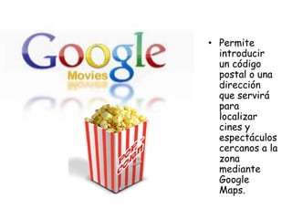 • Permite
introducir
un código
postal o una
dirección
que servirá
para
localizar
cines y
espectáculos
cercanos a la
zona
mediante
Google
Maps.

 