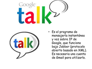 • Es el programa de
mensajería instantánea
y voz sobre IP de
Google, que funciona
bajo Jabber (protocolo
abierto basado en XML).
Es necesaria una cuenta
de Gmail para utilizarlo.

 