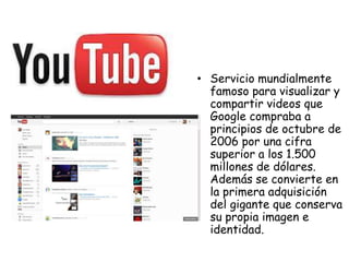 • Servicio mundialmente
famoso para visualizar y
compartir videos que
Google compraba a
principios de octubre de
2006 por una cifra
superior a los 1.500
millones de dólares.
Además se convierte en
la primera adquisición
del gigante que conserva
su propia imagen e
identidad.

 