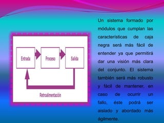 Un sistema formado por
módulos que cumplan las
características      de     caja
negra será más fácil de
entender ya que permitirá
dar una visión más clara
del conjunto. El sistema
también será más robusto
y fácil de mantener, en
caso     de       ocurrir    un
fallo,   éste     podrá     ser
aislado y abordado más
ágilmente.
 