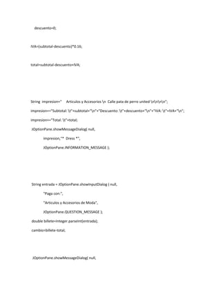 descuento=0;



IVA=(subtotal-descuento)*0.16;



total=subtotal-descuento+IVA;




String impresion="      Articulos y Accesorios n Calle pata de perro united nnnn";

impresion+="Subtotal: t"+subtotal+"n"+"Descuento: t"+descuento+"n"+"IVA: t"+IVA+"n";

impresion+="Total: t"+total;

JOptionPane.showMessageDialog( null,

       impresion,"* Dress *",

       JOptionPane.INFORMATION_MESSAGE );




String entrada = JOptionPane.showInputDialog ( null,

       "Paga con:",

       "Articulos y Accesorios de Moda",

       JOptionPane.QUESTION_MESSAGE );

double billete=Integer.parseInt(entrada);

cambio=billete-total;




 JOptionPane.showMessageDialog( null,
 