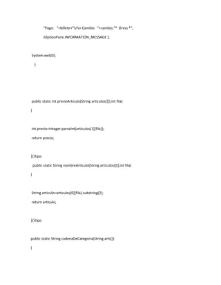 "Pago: "+billete+"nn Cambio: "+cambio,"* Dress *",

           JOptionPane.INFORMATION_MESSAGE );



System.exit(0);

     }




public static int precioArticulo(String articulos[][],int fila)

{



int precio=Integer.parseInt(articulos[1][fila]);

return precio;



}//tipo

    public static String nombreArticulo(String articulos[][],int fila)

{



String articulo=articulos[0][fila].substring(2);

return articulo;



}//tipo



public static String cadenaDeCategoria(String arts[])

{
 