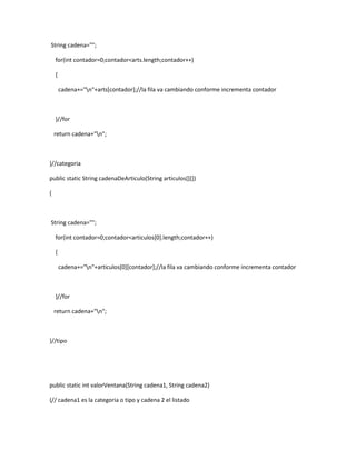 String cadena="";

    for(int contador=0;contador<arts.length;contador++)

    {

        cadena+="n"+arts[contador];//la fila va cambiando conforme incrementa contador



    }//for

    return cadena+"n";



}//categoria

public static String cadenaDeArticulo(String articulos[][])

{



String cadena="";

    for(int contador=0;contador<articulos[0].length;contador++)

    {

        cadena+="n"+articulos[0][contador];//la fila va cambiando conforme incrementa contador



    }//for

    return cadena+"n";



}//tipo




public static int valorVentana(String cadena1, String cadena2)

{// cadena1 es la categoria o tipo y cadena 2 el listado
 