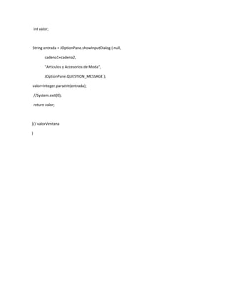 int valor;



String entrada = JOptionPane.showInputDialog ( null,

           cadena1+cadena2,

           "Articulos y Accesorios de Moda",

           JOptionPane.QUESTION_MESSAGE );

valor=Integer.parseInt(entrada);

    //System.exit(0);

    return valor;



}// valorVentana

}
 
