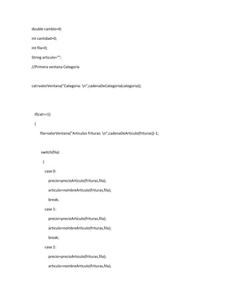 double cambio=0;

int cantidad=0;

int fila=0;

String articulo="";

//Primera ventana Categoria



cat=valorVentana("Categoria: n",cadenaDeCategoria(categoria));




 if(cat==1)

 {

     fila=valorVentana("Articulos frituras: n",cadenaDeArticulo(frituras))-1;



      switch(fila)

       {

           case 0:

              precio=precioArticulo(frituras,fila);

              articulo=nombreArticulo(frituras,fila);

              break;

           case 1:

              precio=precioArticulo(frituras,fila);

              articulo=nombreArticulo(frituras,fila);

              break;

           case 2:

              precio=precioArticulo(frituras,fila);

              articulo=nombreArticulo(frituras,fila);
 