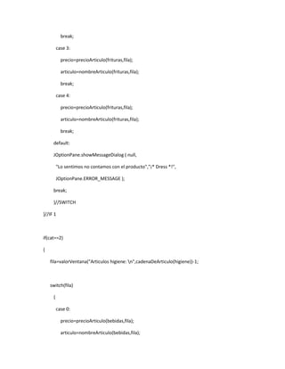 break;

         case 3:

           precio=precioArticulo(frituras,fila);

           articulo=nombreArticulo(frituras,fila);

           break;

         case 4:

           precio=precioArticulo(frituras,fila);

           articulo=nombreArticulo(frituras,fila);

           break;

     default:

     JOptionPane.showMessageDialog ( null,

         "Lo sentimos no contamos con el producto","¡* Dress *!",

         JOptionPane.ERROR_MESSAGE );

     break;

     }//SWITCH

}//IF 1



if(cat==2)

{

    fila=valorVentana("Articulos higiene: n",cadenaDeArticulo(higiene))-1;



    switch(fila)

     {

         case 0:

           precio=precioArticulo(bebidas,fila);

           articulo=nombreArticulo(bebidas,fila);
 