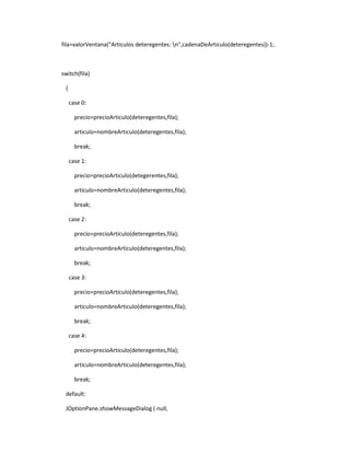 fila=valorVentana("Articulos deteregentes: n",cadenaDeArticulo(deteregentes))-1;



switch(fila)

 {

     case 0:

       precio=precioArticulo(deteregentes,fila);

       articulo=nombreArticulo(deteregentes,fila);

       break;

     case 1:

       precio=precioArticulo(detegerentes,fila);

       articulo=nombreArticulo(deteregentes,fila);

       break;

     case 2:

       precio=precioArticulo(deteregentes,fila);

       articulo=nombreArticulo(deteregentes,fila);

       break;

     case 3:

       precio=precioArticulo(deteregentes,fila);

       articulo=nombreArticulo(deteregentes,fila);

       break;

     case 4:

       precio=precioArticulo(deteregentes,fila);

       articulo=nombreArticulo(deteregentes,fila);

       break;

 default:

 JOptionPane.showMessageDialog ( null,
 