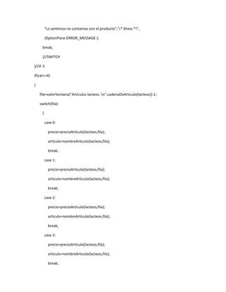 "Lo sentimos no contamos con el producto","¡* Dress *!",

         JOptionPane.ERROR_MESSAGE );

     break;

     }//SWITCH

}//IF 3

if(cat==4)

{

    fila=valorVentana("Articulos lacteos: n",cadenaDeArticulo(lacteos))-1;

    switch(fila)

     {

         case 0:

           precio=precioArticulo(lacteos,fila);

           articulo=nombreArticulo(lacteos,fila);

           break;

         case 1:

           precio=precioArticulo(lacteos,fila);

           articulo=nombreArticulo(lacteos,fila);

           break;

         case 2:

           precio=precioArticulo(lacteos,fila);

           articulo=nombreArticulo(lacteos,fila);

           break;

         case 3:

           precio=precioArticulo(lacteos,fila);

           articulo=nombreArticulo(lacteos,fila);

           break;
 