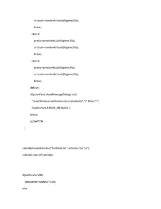 articulo=nombreArticulo(higiene,fila);

          break;

        case 3:

          precio=precioArticulo(higiene,fila);

          articulo=nombreArticulo(higiene,fila);

          break;

        case 4:

          precio=precioArticulo(higiene,fila);

          articulo=nombreArticulo(higiene,fila);

          break;

       default:

       JOptionPane.showMessageDialog ( null,

        "Lo sentimos no contamos con el producto","¡* Dress *!",

        JOptionPane.ERROR_MESSAGE );

       break;

       }//SWITCH

 }




cantidad=valorVentana("Cantidad de ",articulo+"(s): n");

subtotal=precio*cantidad;




if(subtotal>=500)

  descuento=subtotal*0.05;

else
 