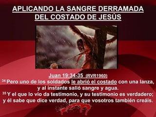 APLICANDO LA SANGRE DERRAMADA
DEL COSTADO DE JESÚS
Juan 19:34-35 (RVR1960)
34 Pero uno de los soldados le abrió el costado con una lanza,
y al instante salió sangre y agua.
35 Y el que lo vio da testimonio, y su testimonio es verdadero;
y él sabe que dice verdad, para que vosotros también creáis.
 