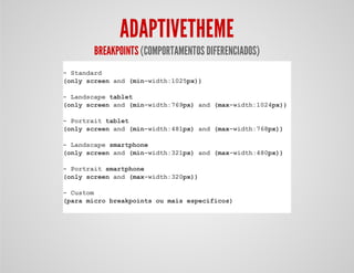 ADAPTIVETHEME
BREAKPOINTS (COMPORTAMENTOS DIFERENCIADOS)
- Standard
(only screen and (min-width:1025px))
- Landscape tablet
(only screen and (min-width:769px) and (max-width:1024px))
- Portrait tablet
(only screen and (min-width:481px) and (max-width:768px))
- Landscape smartphone
(only screen and (min-width:321px) and (max-width:480px))
- Portrait smartphone
(only screen and (max-width:320px))
- Custom
(para micro breakpoints ou mais específicos)
 