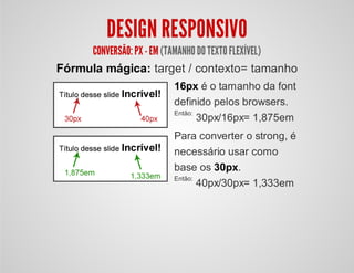DESIGN RESPONSIVO
CONVERSÃO:PX - EM(TAMANHODOTEXTOFLEXÍVEL)
Fórmula mágica: target / contexto= tamanho
16px é o tamanho da font
definido pelos browsers.
Então:
30px/16px= 1,875em
Para converter o strong, é
necessário usar como
base os 30px.
Então:
40px/30px= 1,333em
 