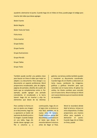 ayudarle a demostrar el punto. Cuando haga clic en Vídeo en línea, puede pegar el código para
insertar del vídeo que desea agregar.
Botón Fuente
Botón Negrita
Botón Texto de Texto
Ficha Inicio
Ficha Insertar
Grupo Estilos
Grupo Fuente
Grupo Ilustraciones
Grupo Párrafo
Grupo Tablas
Grupo Texto
También puede escribir una palabra clave
para buscar en línea el vídeo que mejor se
adapte a su documento. Para otorgar a su
documento un aspecto profesional, Word
proporciona encabezados, pies de página,
páginas de portada y diseños de cuadro de
texto que se complementan entre sí. Por
ejemplo, puede agregar una portada
coincidente, el encabezado y la barra
lateral. Haga clic en Insertar y elija los
elementos que desee de las distintas
galerías. Los temas y estilos también ayudan
a mantener su documento coordinado.
Cuando haga clic en Diseño y seleccione un
tema nuevo, cambiarán las imágenes,
gráficos y gráficos SmartArt para que
coincidan con el nuevo tema. Al aplicar los
estilos, los títulos cambian para coincidir
con el nuevo tema. Ahorre tiempo en Word
con nuevos botones que se muestran donde
se necesiten.
Para cambiar la forma en
que se ajusta una imagen
en el documento, haga clic
y aparecerá un botón de
opciones de diseño junto a
la imagen. Cuando trabaje
en una tabla, haga clic
donde desee agregar una
fila o columna y, a
continuación, haga clic en
el signo más. La lectura es
más fácil, también, en la
nueva vista de lectura.
Puede contraer partes del
documento y centrarse en
el texto que desee. Si
necesita detener la lectura
antes de llegar al final,
Word le recordará dónde
dejó la lectura, incluso en
otros dispositivos. El vídeo
proporciona una manera
eficaz para ayudarle a
demostrar el punto.
Cuando haga clic en Vídeo
en línea, puede
 