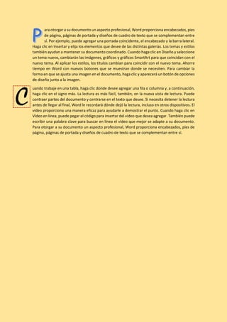 ara otorgar a su documento un aspecto profesional, Word proporciona encabezados, pies
de página, páginas de portada y diseños de cuadro de texto que se complementan entre
sí. Por ejemplo, puede agregar una portada coincidente, el encabezado y la barra lateral.
Haga clic en Insertar y elija los elementos que desee de las distintas galerías. Los temas y estilos
también ayudan a mantener su documento coordinado. Cuando haga clic en Diseño y seleccione
un tema nuevo, cambiarán las imágenes, gráficos y gráficos SmartArt para que coincidan con el
nuevo tema. Al aplicar los estilos, los títulos cambian para coincidir con el nuevo tema. Ahorre
tiempo en Word con nuevos botones que se muestran donde se necesiten. Para cambiar la
forma en que se ajusta una imagen en el documento, haga clic y aparecerá un botón de opciones
de diseño junto a la imagen.
uando trabaje en una tabla, haga clic donde desee agregar una fila o columna y, a continuación,
haga clic en el signo más. La lectura es más fácil, también, en la nueva vista de lectura. Puede
contraer partes del documento y centrarse en el texto que desee. Si necesita detener la lectura
antes de llegar al final, Word le recordará dónde dejó la lectura, incluso en otros dispositivos. El
vídeo proporciona una manera eficaz para ayudarle a demostrar el punto. Cuando haga clic en
Vídeo en línea, puede pegar el código para insertar del vídeo que desea agregar. También puede
escribir una palabra clave para buscar en línea el vídeo que mejor se adapte a su documento.
Para otorgar a su documento un aspecto profesional, Word proporciona encabezados, pies de
página, páginas de portada y diseños de cuadro de texto que se complementan entre sí.
C
 