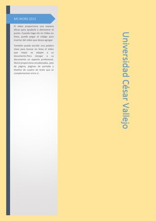 El vídeo proporciona una manera
eficaz para ayudarle a demostrar el
punto. Cuando haga clic en Vídeo en
línea, puede pegar el código para
insertar del vídeo que desea agregar.
También puede escribir una palabra
clave para buscar en línea el vídeo
que mejor se adapte a su
documento.Para otorgar a su
documento un aspecto profesional,
Word proporciona encabezados, pies
de página, páginas de portada y
diseños de cuadro de texto que se
complementan entre sí.
MS WORD 2013
UniversidadCésarVallejo
 