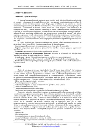 REVISTA CIÊNCIAS EXATAS – UNIVERSIDADE DE TAUBATÉ (UNITAU) – BRASIL – VOL. 17, N. 1, 2011



2. ASPECTOS TEÓRICOS

2.1. O Sistema Toyota de Produção

        O Sistema Toyota de Produção surgiu no Japão em 1945 tendo sido impulsionado pela limitação
do mercado e exigência por diversidade. Desenvolvido e aperfeiçoado por décadas, tem como pilares de
sustentação o just-in-time (para reduzir o ciclo de produção e viabilizar o lote unitário) e o Jidoka
(automatizar equipamentos para detectar anormalidades e parar automaticamente, evitando produção de
defeituosos). A estabilidade do sistema é obtida através do Kaizen, Heijunka e da padronização do
trabalho (Ohno, 1997). Uma das principais ferramentas do sistema é o Fluxo Contínuo, conceito segundo
o qual não há interrupção do trabalho entre as etapas do processo (de maneira ideal, o posto de trabalho é
reabastecido com uma única unidade assim que a anteriormente produzida é “puxada” pelo cliente
seguinte). A produção puxada oferece maior flexibilidade às alterações na demanda, permite reduzir o
tempo de processamento, o estoque em processo, e a necessidade de mão-de-obra; além disto, torna mais
fácil reorganizar o ambiente de trabalho, nivelar a programação e identificar problemas potenciais (Slack
et al, 2007 ).
        A Toyota identificou sete tipos de atividades que não agregam valor a processos de manufatura ou
de serviços (Liker e Meier, 2006). Em síntese, estas formas de desperdícios são:
_ Superprodução: Produzir mais do que a demanda ou em ritmo acima do necessário.
_ Espera: incapacidade para processar produto/serviço devido a atrasos, gargalos, equipamento
inoperante, etc.
_ Transporte: Movimentação desnecessária de produtos em processo.
_ Superprocessamento ou Processamento incorreto: atividade de acrescentar ao processo mais
"trabalho" ou esforço do que o requerido pelos clientes.
_ Inventário em excesso: Estoque de matéria-prima ou produtos em excesso no processo.
_ Movimentação desnecessária: Tipicamente resultando de desorganização do ambiente de trabalho.
_ Defeitos: Provavelmente o pior tipo de desperdício; pode gerar retrabalho, perda total de produto e risco
de perder clientes.

2.2. Kaizen

       Kaizen é uma palavra japonesa cuja tradução literal é “mudar para melhorar” (kai=mudança,
zen=melhorar). Empregada originalmente para indicar melhorias de pequena magnitude, porém realizadas
de forma contínua, a palavra se popularizou no ocidente a partir da publicação do primeiro livro sobre o
assunto em 1986 (Imai, 1986). O verdadeiro propósito do kaizen é humanizar o local de trabalho e ensinar
os funcionários como os problemas podem ser efetivamente resolvidos através de uma abordagem que
combina aspectos práticos e científicos guiada pelos seguintes princípios (Smadi, 2009):
_ Adotar uma abordagem orientada a processos;
_ Padronizar para manter os ganhos;
_ Melhorar o desempenho ao longo de três dimensões: qualidade, custo e prazos;
_ Tomar decisões baseadas em dados;
_ Considerar o processo seguinte como cliente;
_ Usar o gerenciamento visual para compartilhar problemas com todos os envolvidos.
       Os eventos kaizen (ou kaizen blitzes) originam-se desta mesma filosofia, entretanto são atividades
formalmente usadas pelas organizações para obter melhorias significativas de forma rápida (kaikaku),
confiando no poder criativo de uma equipe de colaboradores para planejar e implementar novos métodos
de realizar o trabalho (Manos, 2007). Os benefícios advindos do kaizen ou do evento kaizen podem ser de
natureza quantitativa ou qualitativa. Da primeira categoria podese exemplificar a redução de custos, de
tempos, ou de inventário. Na segunda categoria estão os intangíveis, entre eles o maior
comprometimento, a busca do desenvolvimento profissional e a satisfação pelo trabalho em equipe.
Revisar os padrões do processo após ter incorporado melhorias, treinar os envolvidos nas novas práticas e
monitorar os resultados ao longo do tempo são medidas preventivas para suster os ganhos no futuro
(Manos, 2007). Segundo Martin e Osterling (2007) algumas das principais características dos eventos
kaizen são:
_ curta duração;
_ objetivos agressivos;
_ buscam a eliminação do desperdício no fluxo de valor;
_ uso da criatividade em detrimento ao emprego de capital;
_ desenvolvidos por equipe multifuncional dedicada integralmente ao evento;

                 REVISTA CIÊNCIAS EXATAS, UNITAU. VOL 17, N. 1, P. 19-26, 2011.
                                                                                                      20
                           Disponível em http://periodicos.unitau.br/
 