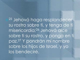 25 Jehová haga resplandecer su rostro sobre ti, y tenga de ti misericordia;26 Jehová alce sobre ti su rostro, y ponga en ti paz.27 Y pondrán mi nombre sobre los hijos de Israel, y yo los bendeciré. 