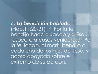 c. La bendición hablada  (Heb.11:20-21)  20 Por la fe bendijo Isaac a Jacob y a Esaú respecto a cosas venideras.21 Por la fe Jacob, al morir, bendijo a cada uno de los hijos de José, y adoró apoyado sobre el extremo de su bordón.