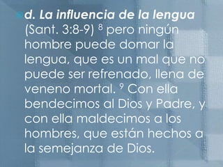 d. La influencia de la lengua  (Sant. 3:8-9) 8 pero ningún hombre puede domar la lengua, que es un mal que no puede ser refrenado, llena de veneno mortal. 9 Con ella bendecimos al Dios y Padre, y con ella maldecimos a los hombres, que están hechos a la semejanza de Dios.