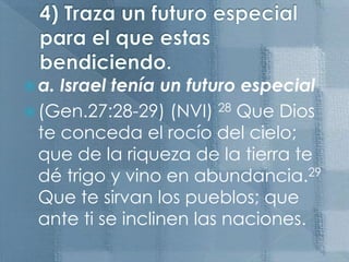 4) Traza un futuro especial para el que estas bendiciendo.a. Israel tenía un futuro especial(Gen.27:28-29) (NVI) 28 Que Dios te conceda el rocío del cielo; que de la riqueza de la tierra te dé trigo y vino en abundancia.29 Que te sirvan los pueblos; que ante ti se inclinen las naciones. 