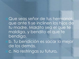 Que seas señor de tus hermanos; que ante ti se inclinen los hijos de tu madre. Maldito sea el que te maldiga, y bendito el que te bendiga.b. Tu bendición es sacar lo mejor de los demás. c. No restringas su futuro.