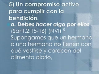 5) Un compromiso activo para cumplir con la bendición.a. Debes hacer algo por ellos  (Sant.2:15-16) (NVI) 5 Supongamos que un hermano o una hermana no tienen con qué vestirse y carecen del alimento diario,