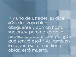 16 y uno de ustedes les dice: «Que les vaya bien; abríguense y coman hasta saciarse», pero no les da lo necesario para el cuerpo. ¿De qué servirá eso?17 Así también la fe por sí sola, si no tiene obras, está muerta.