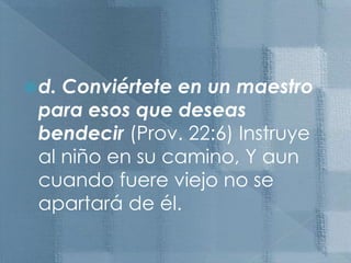 d. Conviértete en un maestro para esos que deseas bendecir (Prov. 22:6) Instruye al niño en su camino, Y aun cuando fuere viejo no se apartará de él.