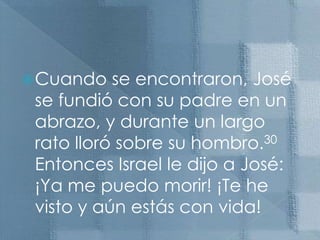 Cuando se encontraron, José se fundió con su padre en un abrazo, y durante un largo rato lloró sobre su hombro.30 Entonces Israel le dijo a José: ¡Ya me puedo morir! ¡Te he visto y aún estás con vida!