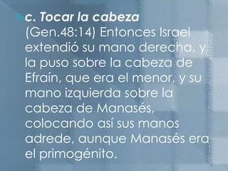 c. Tocar la cabeza (Gen.48:14) Entonces Israel extendió su mano derecha, y la puso sobre la cabeza de Efraín, que era el menor, y su mano izquierda sobre la cabeza de Manasés, colocando así sus manos adrede, aunque Manasés era el primogénito.