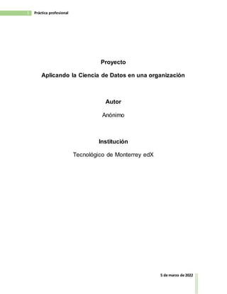 1 Práctica profesional
5 de marzo de 2022
Proyecto
Aplicando la Ciencia de Datos en una organización
Autor
Anónimo
Institución
Tecnológico de Monterrey edX
 