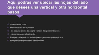 Aquí podrás ver ubicar las hojas del lado
que desees una vertical y otra horizontal
pasos
 ponemos dos hojas
 Marcamos una en el puntero
 clic pestaña diseño de pagina y clic en la opción márgenes
 márgenes personalizados clic
 Escogemos la posición de la hoja escogemos la opción aplicar a
 Escogemos la opción texto seleccionado
 