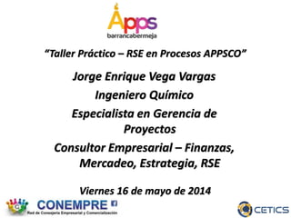 Viernes 16 de mayo de 2014
“Taller Práctico – RSE en Procesos APPSCO”
Jorge Enrique Vega Vargas
Ingeniero Químico
Especialista en Gerencia de
Proyectos
Consultor Empresarial – Finanzas,
Mercadeo, Estrategia, RSE
 