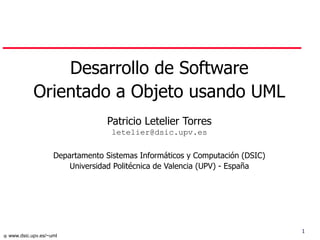 1
 www.dsic.upv.es/~uml
Desarrollo de Software
Orientado a Objeto usando UML
Patricio Letelier Torres
letelier@dsic.upv.es
Departamento Sistemas Informáticos y Computación (DSIC)
Universidad Politécnica de Valencia (UPV) - España
 